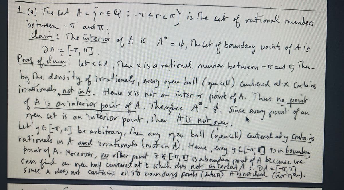 1. (4) The set A=frea:
between -T and TT.
dam: The interior of A is A° = , Muset of boundary pointy of A is
2A- T,町、
Prod, daur: let xEA, Than x is a rational nunber between -T and T
-TErar] is The set of
vational numbers
%3D
Then
y he density of irrationals, every ogen ball (gen cll) canticaad atx Cantaing
irrationals not in A. Hence x is not an
interiór pont of A. Thus he pont
A is on interior poit of A. Therefore A° = 4. Since
pout of an
yeu set is
し
gE [T, be arbitrary, he
rafionulo
an interior
point, sher' Ais
geu ball (yenuu) Cantered aty Conbains
evey y t [, ] r> a
o n A and trrafionals (wof in . Hane, erey yE [m, ] sa beundany
Henve
poiut A. Moreover, no r Ther pomt z # Err, I] is aboudag pout f A becande ure
Can finl
ball centarad atz which dos nor im rerteit A s.DA =[-a,
Sine A does nut cmtams all sto boun durs pomta (leke ri) Aynotchocd (horntd.
