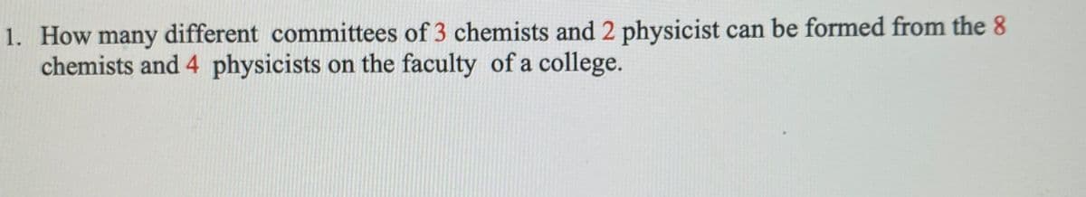 1. How many different committees of 3 chemists and 2 physicist can be formed from the 8
chemists and 4 physicists on the faculty of a college.
