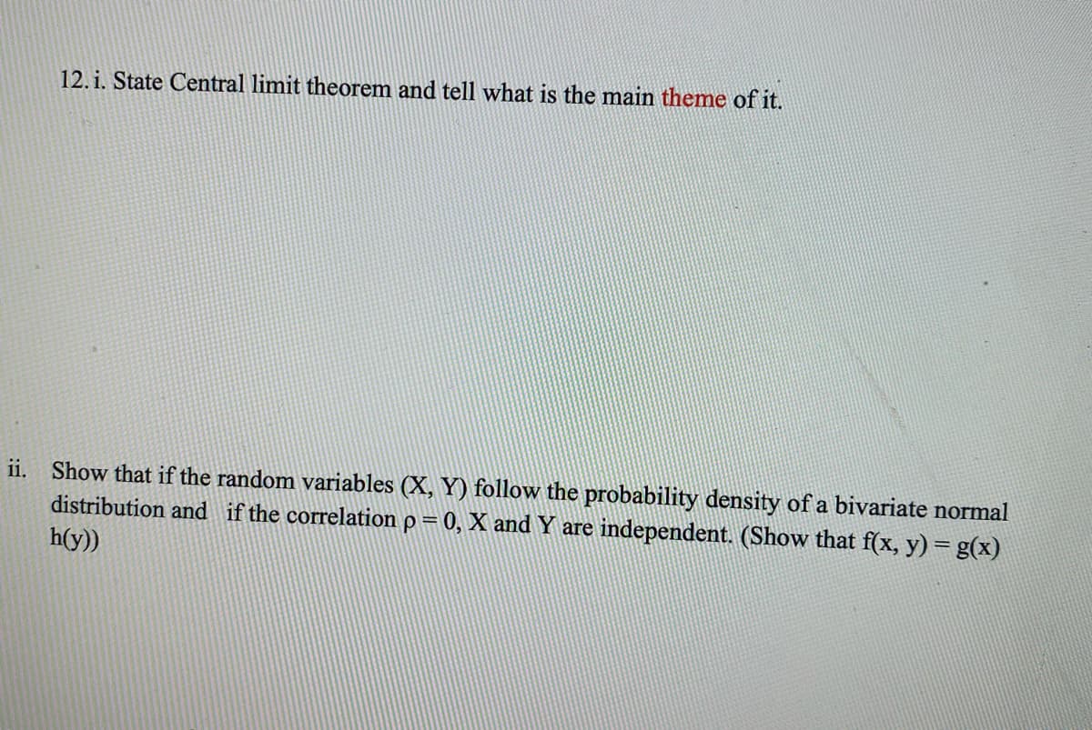 12. i. State Central limit theorem and tell what is the main theme of it.
ii. Show that if the random variables (X, Y) follow the probability density of a bivariate normal
distribution and if the correlation p = 0, X and Y are independent. (Show that f(x, y) = g(x)
h(y))
