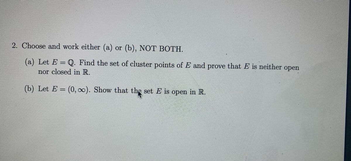2. Choose and work either (a) or (b), NOT BOTH.
(a) Let E =0. Find the set of cluster points of E and prove that E is neither open
%3D
nor closed in R.
(b) Let E = (0, 00). Show that the set E is open in R.
