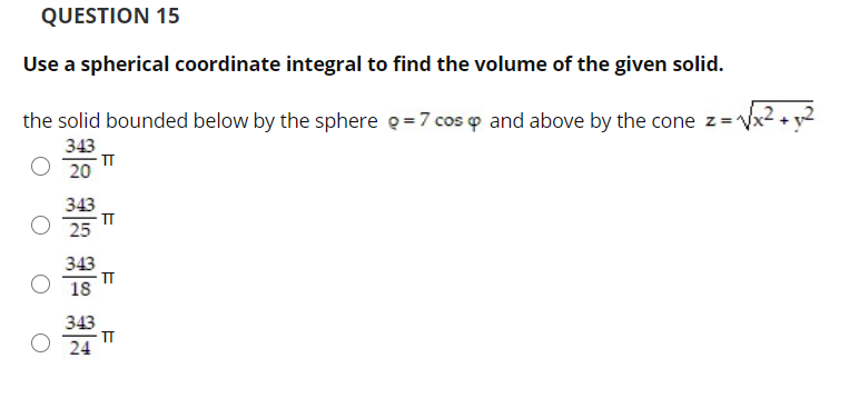 QUESTION 15
Use a spherical coordinate integral to find the volume of the given solid.
the solid bounded below by the sphere e=7 cos p and above by the cone z=Vx2 + y2
343
20
343
IT
25
343
IT
18
343
IT
24
