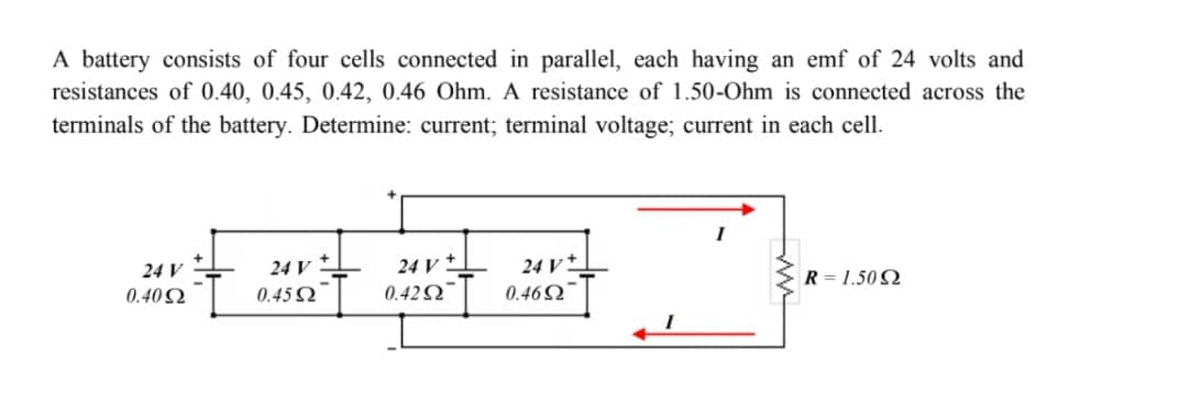 A battery consists of four cells connected in parallel, each having an emf of 24 volts and
resistances of 0.40, 0.45, 0.42, 0.46 Ohm. A resistance of 1.50-Ohm is connected across the
terminals of the battery. Determine: current; terminal voltage; current in each cell.
24 V
24 V
24 V
24 V
0.46Ω
R=1.5092
0.40 Ω
0.45 Ω
0.4252