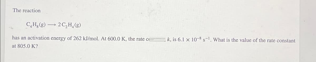 The reaction
→
C4H8 (g) 2C2H4(g)
has an activation energy of 262 kJ/mol. At 600.0 K, the rate ce
at 805.0 K?
k, is 6.1 x 10-8 s-1. What is the value of the rate constant