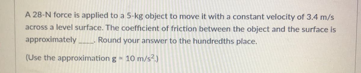 A 28-N force is applied to a 5-kg object to move it with a constant velocity of 3.4 m/s
across a level surface. The coefficient of friction between the object and the surface is
approximately
Round your answer to the hundredths place.
(Use the approximation g =
10 m/s?.)
