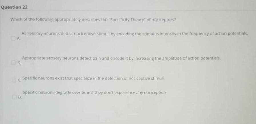 Question 22
Which of the following appropriately describes the "Specificity Theory" of nociceptors?
All sensory neurons detect nociceptive stimuli by encoding the stimulus intensity in the frequency of action potentials.
CA
Appropriate sensory neurons detect pain and encode it by increasing the amplitude of action potentials.
B.
Specific neurons exist that specialize in the detection of nociceptive stimuli
Specific neurons degrade over time if they don't experience any nociception
OD.
