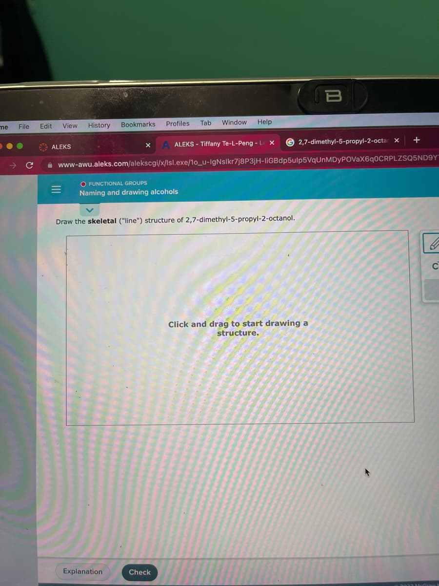 me
File Edit
C
View
ALEKS
=
History Bookmarks Profiles
O FUNCTIONAL GROUPS
Naming and drawing alcohols
Tab Window
Explanation
Help
ALEKS - Tiffany Te-L-Peng - L X
Check
www-awu.aleks.com/alekscgi/x/lsl.exe/10_u-IgNslkr7j8P3jH-liGBdp5ulp5VqUnMDyPOVaX6q0CRPLZSQ5ND9Y
Draw the skeletal ("line") structure of 2,7-dimethyl-5-propyl-2-octanol.
G2,7-dimethyl-5-propyl-2-octar x
B
Click and drag to start drawing a
structure.
+
C