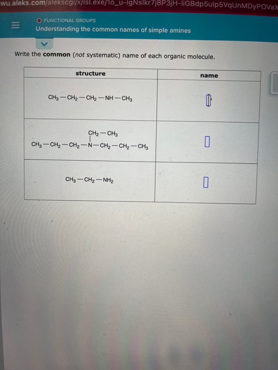 wu.aleks.com/alekscgi/x/lsl.exe/1o_u-lgNslkr7j8P3jH-liGBdp5ulp5VqUnMDyPOVaX
O FUNCTIONAL GROUPS
Understanding the common names of simple amines
Write the common (not systematic) name of each organic molecule.
structure
CH3–CH2–CH,—NH—CH3
CH₂ CH3
T
CH3 CH₂ CH₂-N-CH₂-CH₂-CH3
CH3–CH2–NH2
name
1
0
0
C