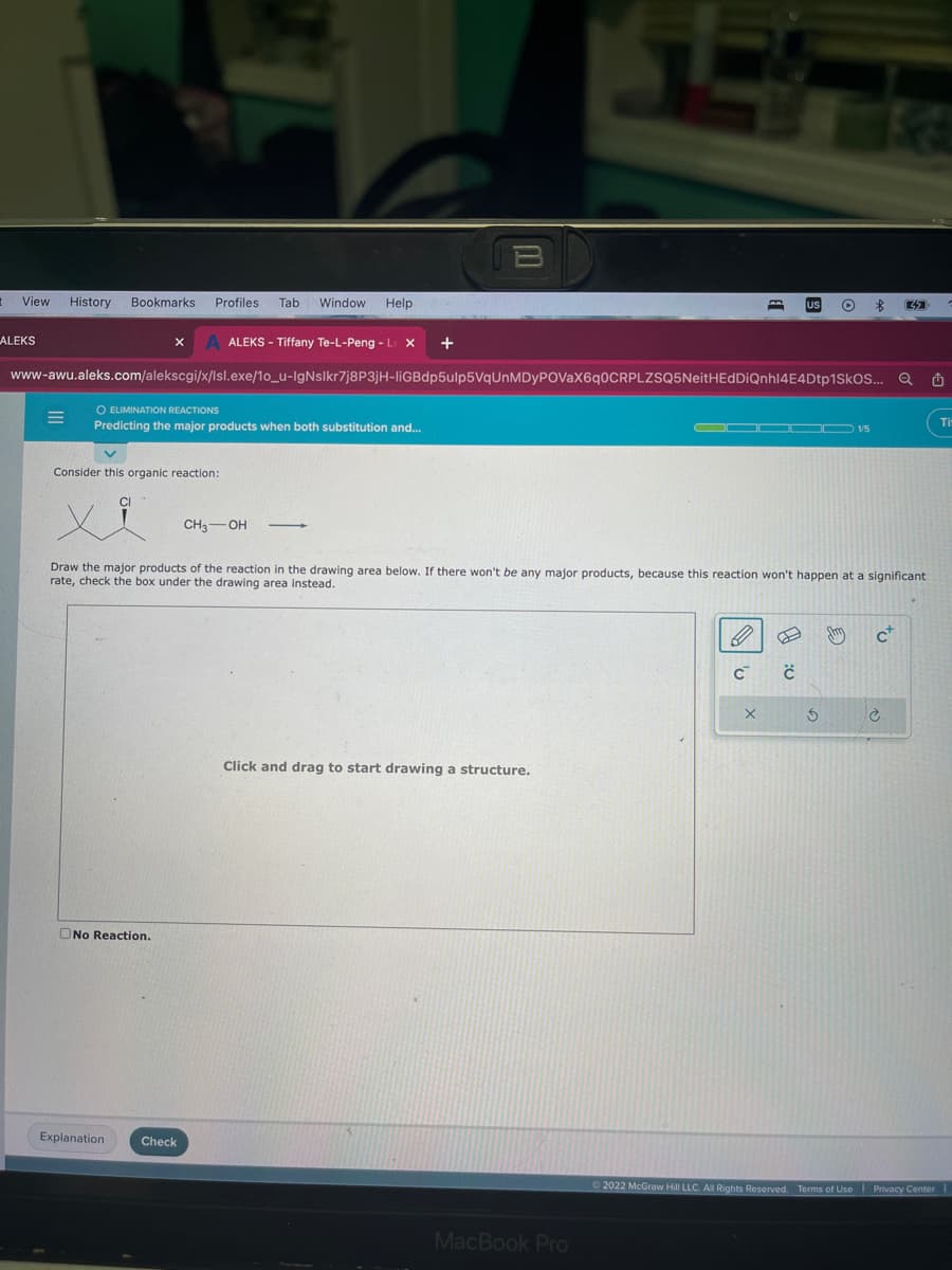 View History Bookmarks Profiles Tab Window Help
ALEKS
=
ALEKS - Tiffany Te-L-Peng - Le X +
www-awu.aleks.com/alekscgi/x/lsl.exe/10_u-IgNslkr7j8P3jH-liGBdp5ulp5VqUnMDyPOVaX6q0CRPLZSQ5NeitHEdDiQnhl4E4Dtp1SKOS...
O ELIMINATION REACTIONS
Predicting the major products when both substitution and...
X
Consider this organic reaction:
No Reaction.
Explanation
B
CH₂-OH
Check
Draw the major products of the reaction in the drawing area below. If there won't be any major products, because this reaction won't happen at a significant
rate, check the box under the drawing area instead.
Click and drag to start drawing a structure.
MacBook Pro
C™
X
O
1:0
S
$ 32
E
Jhin
C
Q
è
✩
Ⓒ2022 McGraw Hill LLC. All Rights Reserved. Terms of Use | Privacy Center
Ti