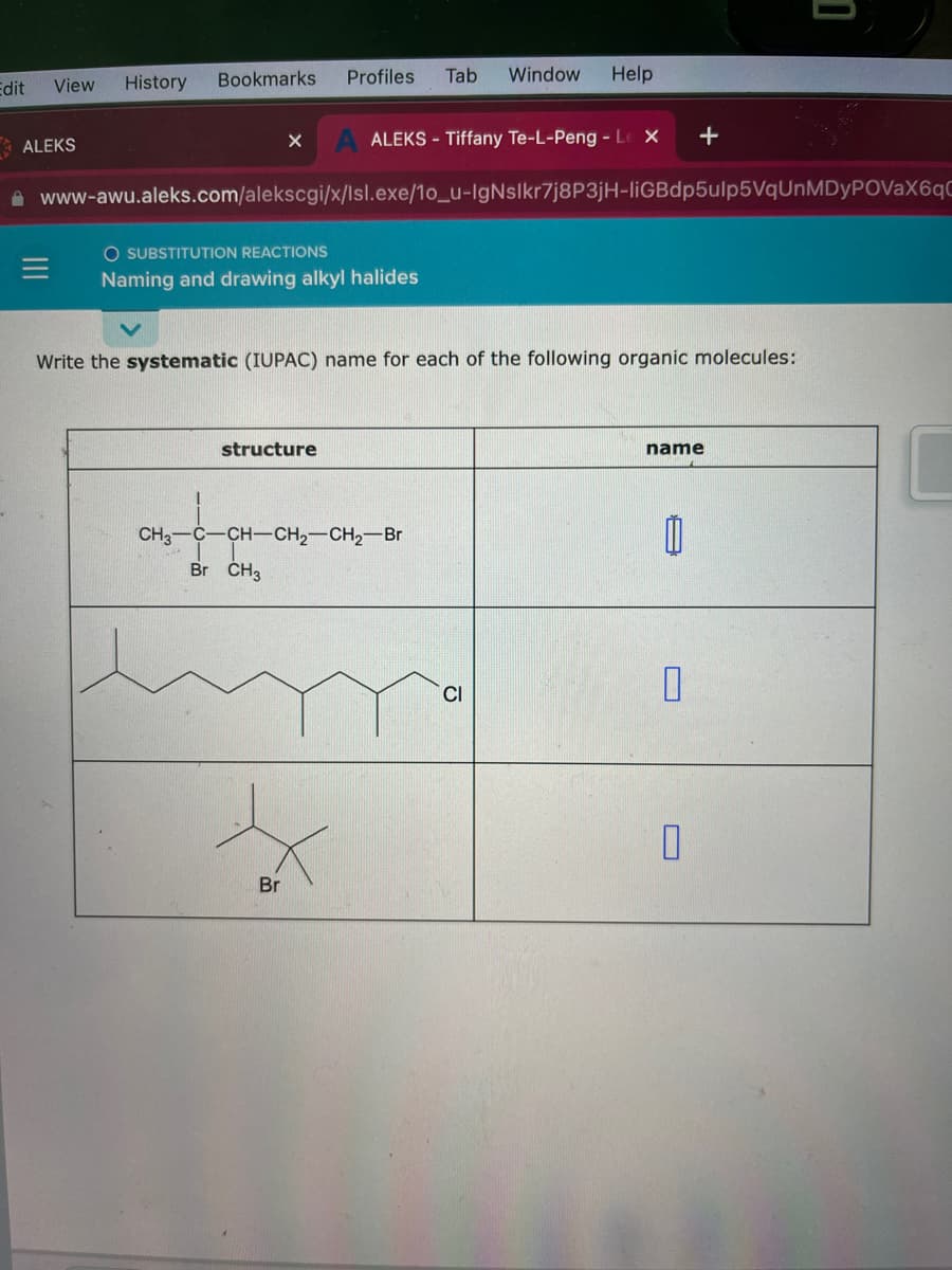 Edit View
ALEKS
History
Bookmarks Profiles Tab Window Help
X
ALEKS - Tiffany Te-L-Peng - Le X
O SUBSTITUTION REACTIONS
Naming and drawing alkyl halides
www-awu.aleks.com/alekscgi/x/Isl.exe/10_u-IgNslkr7j8P3jH-liGBdp5ulp5VqUnMDyPOVaX6qC
structure
Write the systematic (IUPAC) name for each of the following organic molecules:
Br
CH3-C-CH-CH₂-CH₂-Br
Br CH3
CI
+
name
11
0
0
1
C