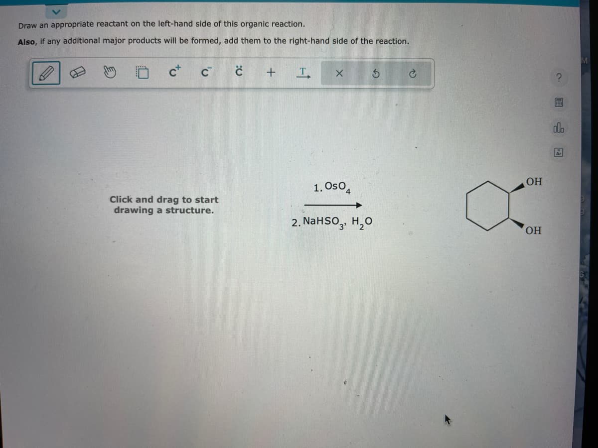Draw an appropriate reactant on the left-hand side of this organic reaction.
Also, if any additional major products will be formed, add them to the right-hand side of the reaction.
C+
C™
Click and drag to start
drawing a structure.
с
+
X
1. Oso
$
2. NaHSO3 H₂O
C
OH
OH
clo