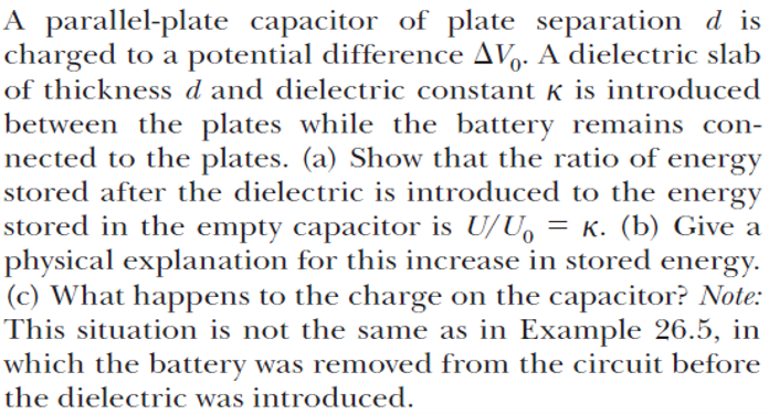 A parallel-plate capacitor of plate separation d is
charged to a potential difference AV. A dielectric slab
of thickness d and dielectric constant k is introduced
between the plates while the battery remains con-
nected to the plates. (a) Show that the ratio of energy
stored after the dielectric is introduced to the energy
stored in the empty capacitor is U/U, = K. (b) Give a
physical explanation for this increase in stored energy.
(c) What happens to the charge on the capacitor? Note:
This situation is not the same as in Example 26.5, in
which the battery was removed from the circuit before
the dielectric was introduced.
