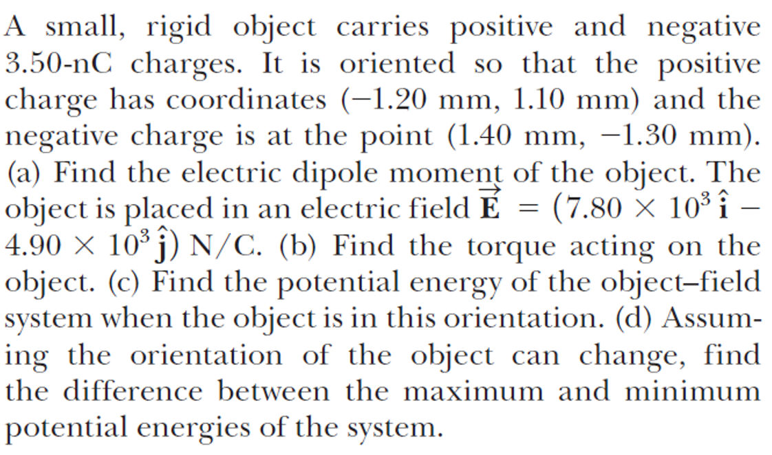 A small, rigid object carries positive and negative
3.50-nC charges. It is oriented so that the positive
charge has coordinates (-1.20 mm, 1.10 mm) and the
negative charge is at the point (1.40 mm, –1.30 mm).
(a) Find the electric dipole moment of the object. The
object is placed in an electric field É
4.90 × 10° j) N/C. (b) Find the torque acting on the
object. (c) Find the potential energy of the object-field
system when the object is in this orientation. (d) Assum-
ing the orientation of the object can change, find
the difference between the maximum and minimum
= (7.80 × 10³ î
-
potential energies of the system.
