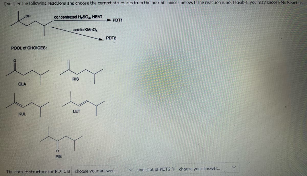 Consider the following reactions and choose the correct structures from the pool of choices below. If the reaction is not feasible, you may choose No Reaction.
OH
POOL of CHOICES:
CLA
KUL
concentrated H₂SO4, HEAT
PIE
acidic KMnO4
RIS
LET
PDT1
PDT2
The correct structure for PDT1 is choose your answer...
and that of PDT2 is choose your answer...