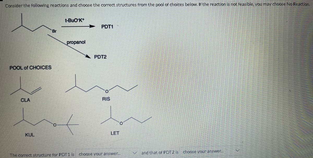 Consider the following reactions and choose the correct structures from the pool of choices below. If the reaction is not feasible, you may choose No Reaction.
POOL of CHOICES
CLA
KUL
Br
t-BUO K+
propanol
PDT1-
PDT2
RIS
LET
The correct structure for PDT1 is choose your answer...
and that of PDT2 is choose your answer...