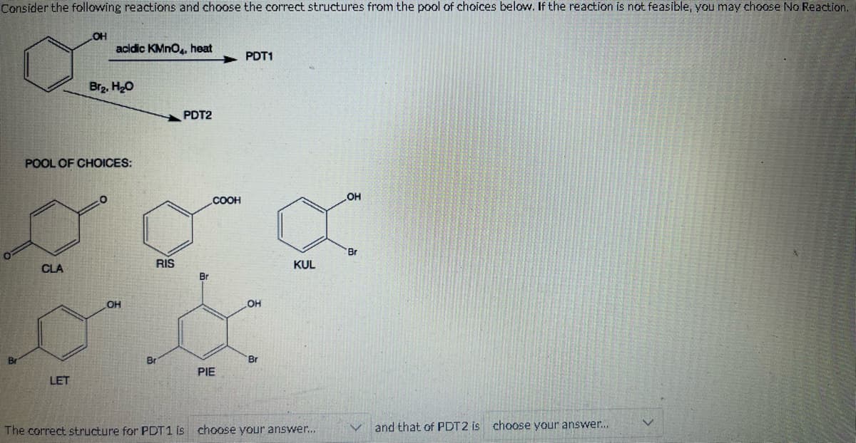 Consider the following reactions and choose the correct structures from the pool of choices below. If the reaction is not feasible, you may choose No Reaction.
CLA
OH
LET
acidic KMnO4, heat
POOL OF CHOICES:
Br₂, H₂O
OH
Br
RIS
PDT2
Br
COOH
PIE
PDT1
OH
Br
KUL
The correct structure for PDT1 is choose your answer...
OH
Br
and that of PDT2 is choose your answer...