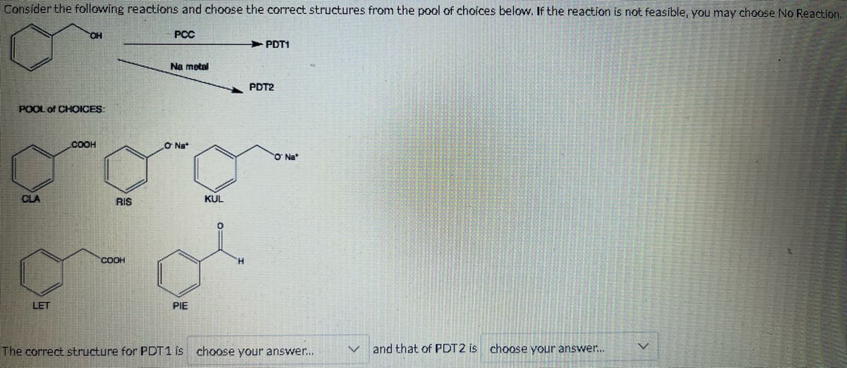 Consider the following reactions and choose the correct structures from the pool of choices below. If the reaction is not feasible, you may choose No Reaction.
PCC
POOL of CHOICES:
CLA
OH
LET
COOH
RIS
COOH
Na metal
O Na
PIE
KUL
PDT1
PDT2
O Nat
The correct structure for PDT1 is choose your answer...
and that of PDT2 is choose your answer...