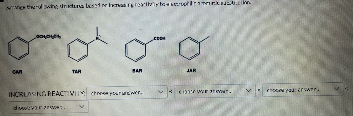 Arrange the following structures based on increasing reactivity to electrophilic aromatic substitution.
CAR
OCH₂CH₂CH₂
TAR
choose your answer...
BAR
INCREASING REACTIVITY: choose your answer...
COOH
JAR
choose your answer...
V
K
choose your answer....
V