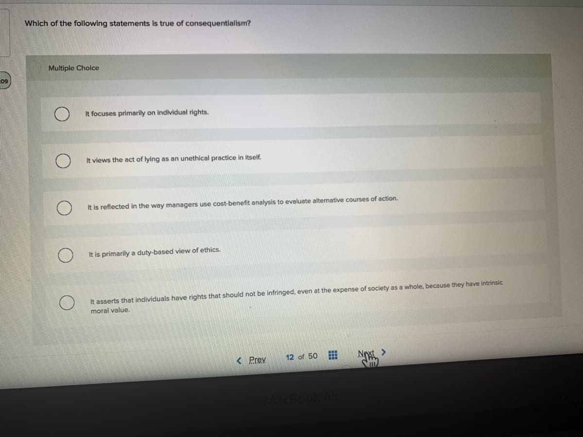 Which of the following statements is true of consequentialism?
Multiple Choice
09
It focuses primarily on individual rights.
It views the act of lying as an unethical practice in itself.
It is reflected in the way managers use cost-benefit analysis to evaluate alternative courses of action.
It is primarily a duty-based view of ethics.
It asserts that individuals have rights that should not be infringed, even at the expense of society as a whole, because they have intrinsic
moral value.
< Prev
12 of 50
Noxt
