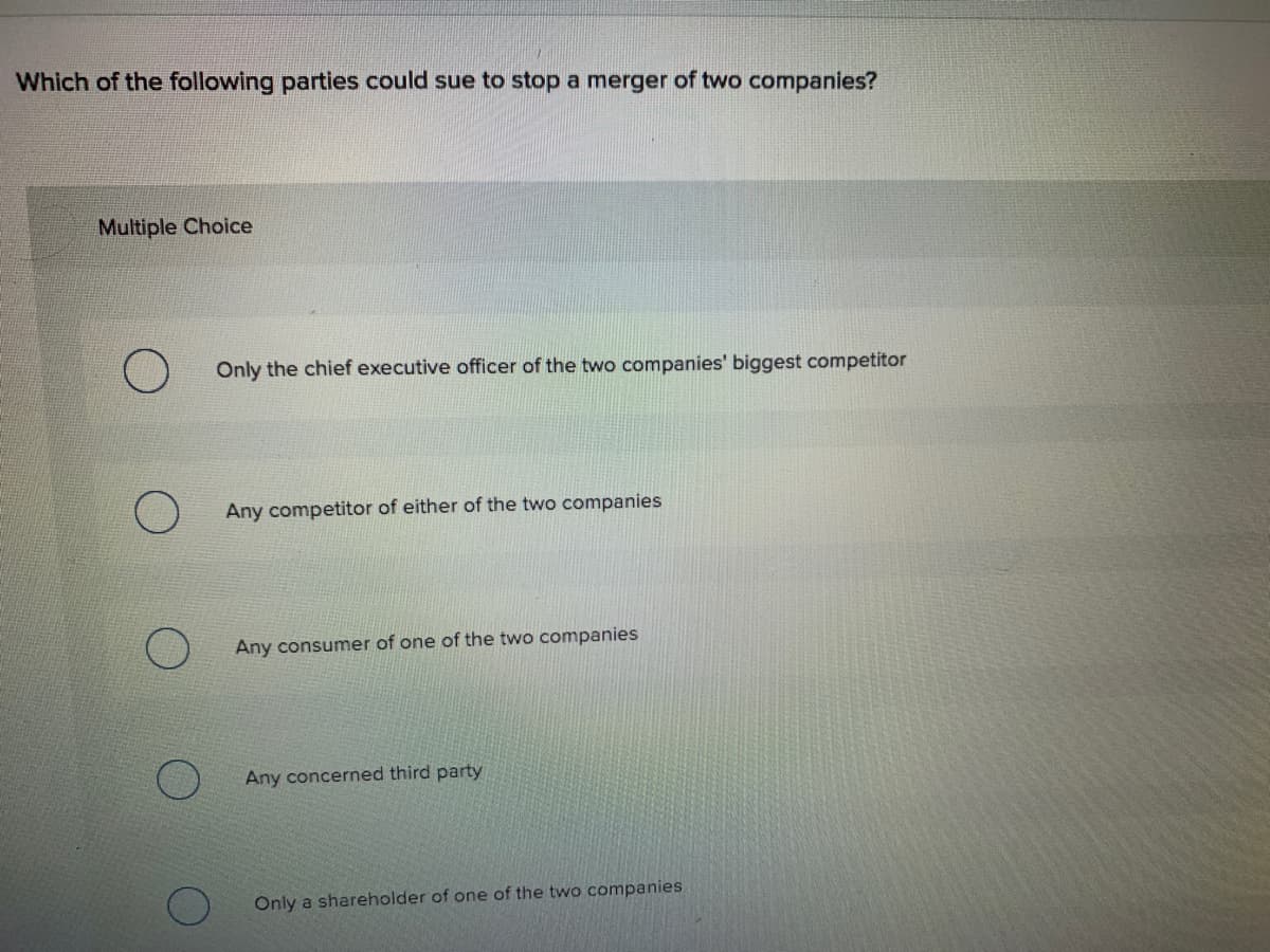 Which of the following parties could sue to stop a merger of two companies?
Multiple Choice
Only the chief executive officer of the two companies' biggest competitor
Any competitor of either of the two companies
Any consumer of one of the two companies
Any concerned third party
Only a shareholder of one of the two companies
