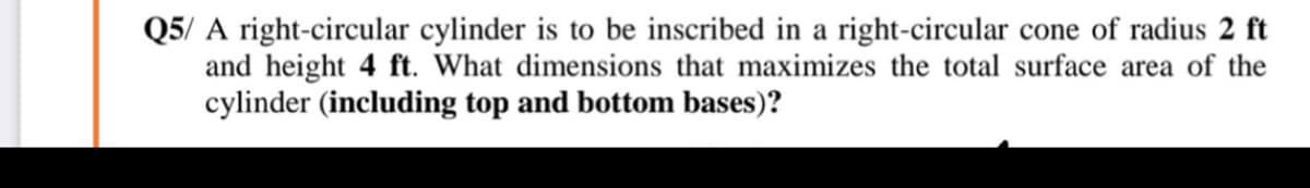 Q5/ A right-circular cylinder is to be inscribed in a right-circular cone of radius 2 ft
and height 4 ft. What dimensions that maximizes the total surface area of the
cylinder (including top and bottom bases)?
