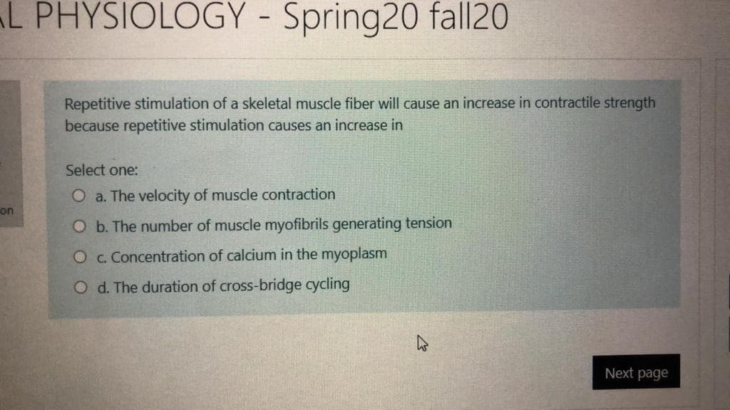 L PHYSIOLOGY - Spring20 fall20
Repetitive stimulation of a skeletal muscle fiber will cause an increase in contractile strength
because repetitive stimulation causes an increase in
Select one:
O a. The velocity of muscle contraction
on
O b. The number of muscle myofibrils generating tension
O c. Concentration of calcium in the myoplasm
O d. The duration of cross-bridge cycling
Next page
