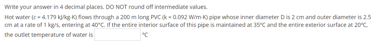 Write your answer in 4 decimal places. DO NOT round off intermediate values.
Hot water (c = 4.179 kJ/kg-K) flows through a 200 m long PVC (k = 0.092 W/m-K) pipe whose inner diameter D is 2 cm and outer diameter is 2.5
cm at a rate of 1 kg/s, entering at 40°C. If the entire interior surface of this pipe is maintained at 35°C and the entire exterior surface at 20°C,
the outlet temperature of water is
°C
