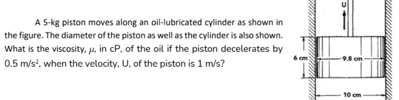 A 5-kg piston moves along an oil-lubricated cylinder as shown in
the figure. The diameter of the piston as well as the cylinder is also shown.
What is the viscosity, µ, in cP, of the oil if the piston decelerates by
6 cm
-9.8 cm
0.5 m/s?, when the velocity, U, of the piston is 1 m/s?
10 cm
