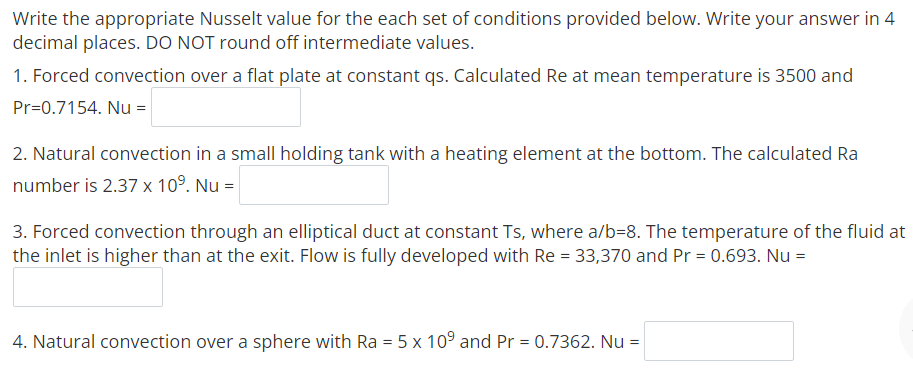Write the appropriate Nusselt value for the each set of conditions provided below. Write your answer in 4
decimal places. DO NOT round off intermediate values.
1. Forced convection over a flat plate at constant qs. Calculated Re at mean temperature is 3500 and
Pr=0.7154. Nu =
2. Natural convection in a small holding tank with a heating element at the bottom. The calculated Ra
number is 2.37 x 10°. Nu =
3. Forced convection through an elliptical duct at constant Ts, where a/b=8. The temperature of the fluid at
the inlet is higher than at the exit. Flow is fully developed with Re = 33,370 and Pr = 0.693. Nu =
4. Natural convection over a sphere with Ra = 5 x 109 and Pr = 0.7362. Nu =
