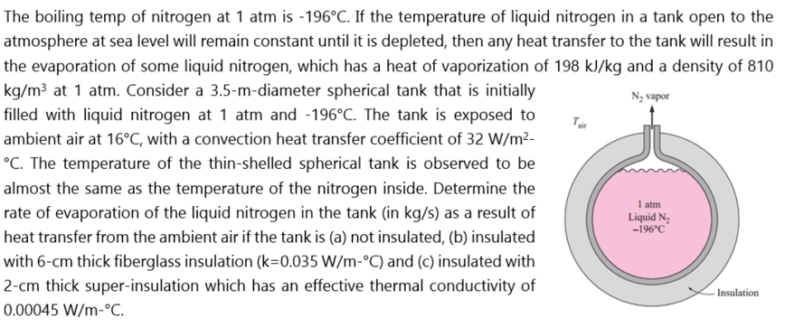 The boiling temp of nitrogen at 1 atm is -196°C. If the temperature of liquid nitrogen in a tank open to the
atmosphere at sea level will remain constant until it is depleted, then any heat transfer to the tank will result in
the evaporation of some liquid nitrogen, which has a heat of vaporization of 198 kJ/kg and a density of 810
kg/m³ at 1 atm. Consider a 3.5-m-diameter spherical tank that is initially
filled with liquid nitrogen at 1 atm and -196°C. The tank is exposed to
ambient air at 16°C, with a convection heat transfer coefficient of 32 W/m2-
°C. The temperature of the thin-shelled spherical tank is observed to be
N2 vapor
almost the same as the temperature of the nitrogen inside. Determine the
rate of evaporation of the liquid nitrogen in the tank (in kg/s) as a result of
I atm
Liquid N3
-196°C
heat transfer from the ambient air if the tank is (a) not insulated, (b) insulated
with 6-cm thick fiberglass insulation (k=0.035 W/m-°C) and (c) insulated with
2-cm thick super-insulation which has an effective thermal conductivity of
Insulation
0.00045 W/m-°C.
