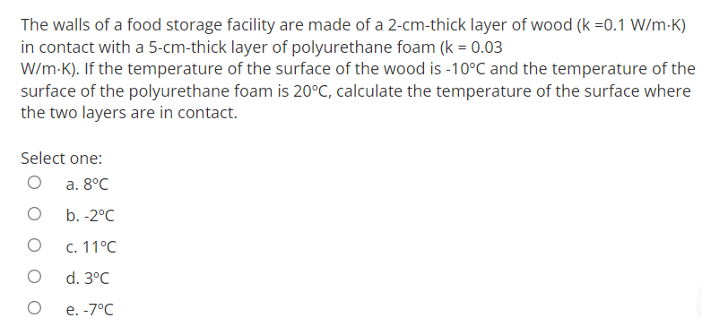 The walls of a food storage facility are made of a 2-cm-thick layer of wood (k =0.1 W/m-K)
in contact with a 5-cm-thick layer of polyurethane foam (k = 0.03
W/m-K). If the temperature of the surface of the wood is -10°C and the temperature of the
surface of the polyurethane foam is 20°C, calculate the temperature of the surface where
the two layers are in contact.
Select one:
а. 8°C
b. -2°C
С. 11°С
d. 3°C
е. -7°С

