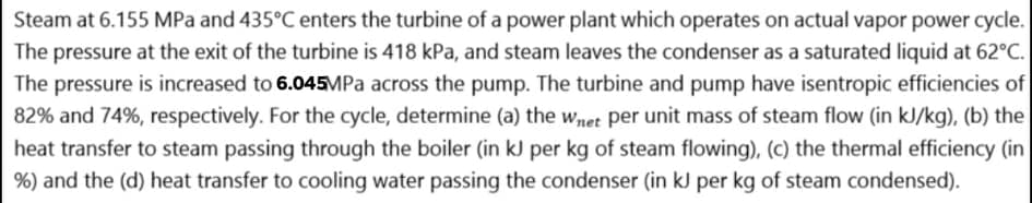 Steam at 6.155 MPa and 435°C enters the turbine of a power plant which operates on actual vapor power cycle.
The pressure at the exit of the turbine is 418 kPa, and steam leaves the condenser as a saturated liquid at 62°C.
The pressure is increased to 6.045MPA across the pump. The turbine and pump have isentropic efficiencies of
82% and 74%, respectively. For the cycle, determine (a) the wnet per unit mass of steam flow (in kJ/kg), (b) the
heat transfer to steam passing through the boiler (in kJ per kg of steam flowing), (c) the thermal efficiency (in
%) and the (d) heat transfer to cooling water passing the condenser (in kJ per kg of steam condensed).

