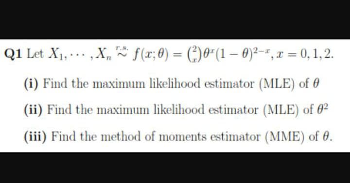 Q1 Let X1, .. , X, f(x;0) = (:)0"(1 – 0)²-r, x = 0, 1, 2.
(i) Find the maximum likelihood estimator (MLE) of 0
(ii) Find the maximum likelihood estimator (MLE) of 02
(iii) Find the method of moments estimator (MME) of 0.
