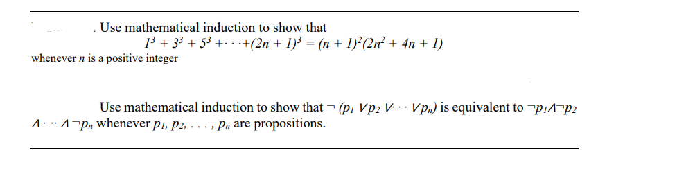 Use mathematical induction to show that
13 + 33 + 53 +· . +(2n + 1)³ = (n + 1)²(2n² + 4n + 1)
whenever n is a positive integer
Use mathematical induction to show that ¬ (pi Vp2 V. · · VPn) is equivalent to ¬p¡^¬p2
1.:^¬Pn whenever p1, p2, . .., Pn are propositions.
