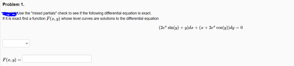 Problem 1.
i Use the "mixed partials" check to see if the following differential equation is exact.
If it is exact find a function F(x, y) whose level curves are solutions to the differential equation
(2e sin(y) + y)dx + (x + 2e cos(y))dy = 0
F(x, y)

