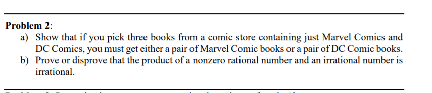 Problem 2:
a) Show that if you pick three books from a comic store containing just Marvel Comics and
DC Comics, you must get either a pair of Marvel Comic books or a pair of DC Comic books.
b) Prove or disprove that the product of a nonzero rational number and an irrational number is
irrational.

