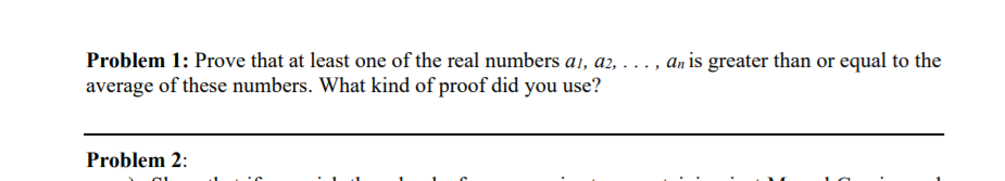 Problem 1: Prove that at least one of the real numbers a1, a2, . . . , an is greater than or equal to the
average of these numbers. What kind of proof did you use?
Problem 2:
