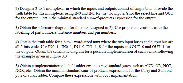 2) Design a 2-to-1 multiplexer in which the inputs and outputs consist of single bits. Provide the
truth table for this multiplexer using INO and IN1 for the two inputs, S for the select line and OUT
for the output. Obtain the minimal standard sum-of-products expression for the output.
3) Obtain the schematic diagram for the mux designed in 2). Use proper conventions as to the
labelling of part numbers, instance numbers and pin numbers.
4) Obtain the truth table for a 2-to-1 word-sized mux where the two input buses and output bus are
all 2-bits wide. Use INO_1, INO_1, IN1_0, IN1_1, S for the inputs and OUT_0 and OUT_1 for
the outputs. Obtain the schematic diagram for a possible implementation of such a mux following
the example given in Figure 3.3
5) Obtain a implementation of a half-adder circuit using standard gates such as AND, OR, NOT,
XOR, etc. Obtain the minimal standard sum-of-products expressions for the Carry and Sum out-
puts of a half-adder. Compare these expressions with your implementation.
