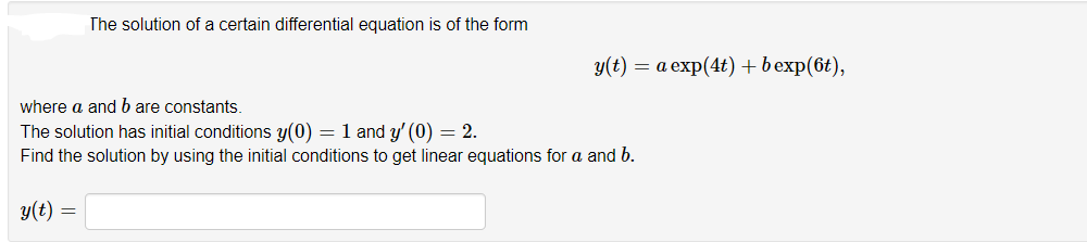 The solution of a certain differential equation is of the form
у(t) — а ехp(4t)+bexp(6t),
where a and b are constants.
The solution has initial conditions y(0) = 1 and y' (0) = 2.
Find the solution by using the initial conditions to get linear equations for a and b.
y(t) =
