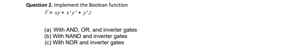 Question 2. Implement the Boolean function
F = xy+ x'y' + y'z
(a) With AND, OR, and inverter gates
(b) With NAND and inverter gates
(c) With NOR and inverter gates
