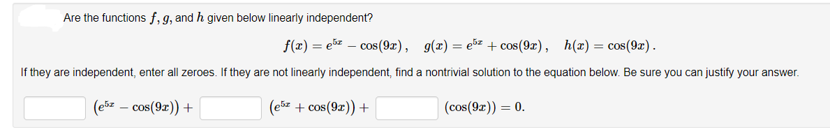 Are the functions f, 9, and h given below linearly independent?
f(x) = e5 – cos(9x), g(x) = e®z + cos(9x), h(x) = cos(9x).
If they are independent, enter all zeroes. If they are not linearly independent, find a nontrivial solution to the equation below. Be sure you can justify your answer.
(ešz – cos(9z)) +
(ebz + cos(9z)) +
(cos(9x)) = 0.
