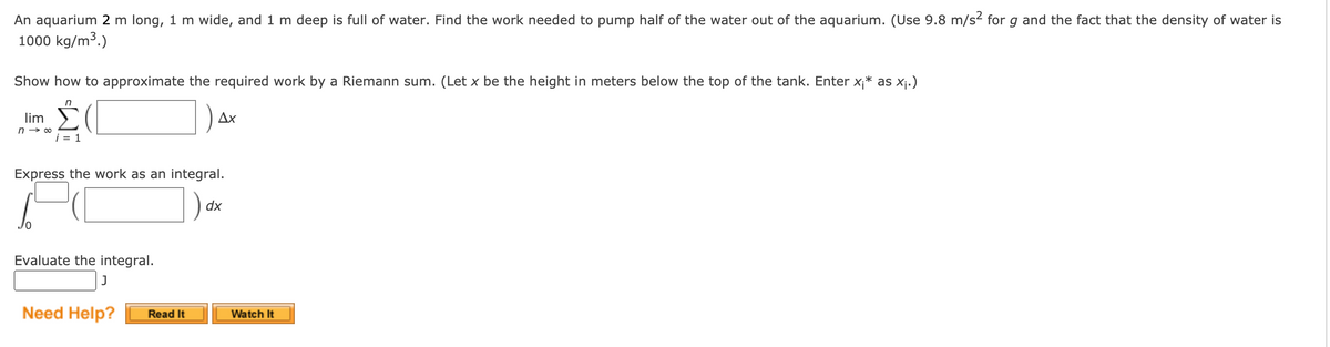 An aquarium 2 m long, 1 m wide, and 1 m deep is full of water. Find the work needed to pump half of the water out of the aquarium. (Use 9.8 m/s2 for g and the fact that the density of water is
1000 kg/m³.)
Show how to approximate the required work by a Riemann sum. (Let x be the height in meters below the top of the tank. Enter x;* as Xj.)
lim
Дх
i = 1
Express the work as an integral.
dx
Evaluate the integral.
J
Need Help?
Watch It
Read It
