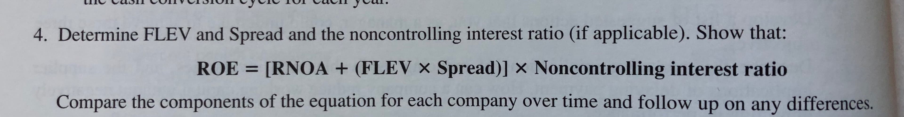 4. Determine FLEV and Spread and the noncontrolling interest ratio (if applicable). Show that:
[RNOA + (FLEV x Spread)] x Noncontrolling interest ratio
ROE
Compare the components of the equation for each company over time and follow up on any differences.
