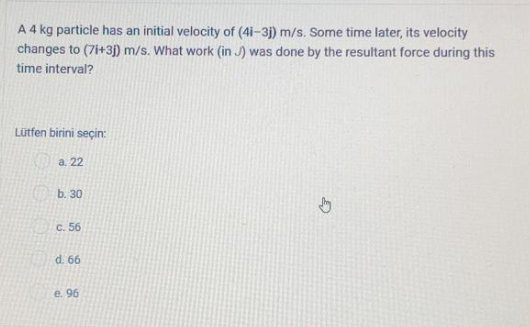 A 4 kg particle has an initial velocity of (4i-3j) m/s. Some time later, its velocity
changes to (7i+3j) m/s. What work (in J) was done by the resultant force during this
time interval?
Lütfen birini seçin:
a. 22
b. 30
c. 56
d. 66
e. 96
