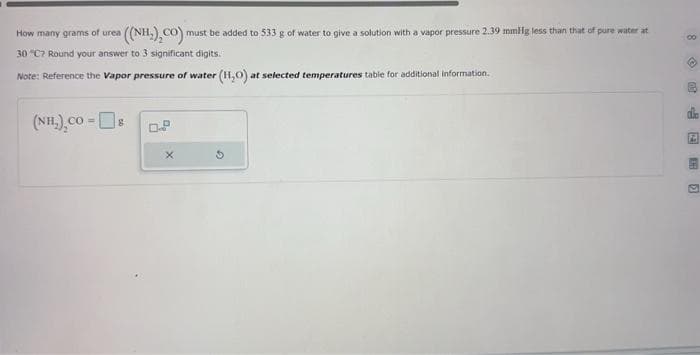 How many grams of urea a ((NH,),CO)! must be added to 533 g of water to give a solution with a vapor pressure 2.39 mmHg less than that of pure water at
30 "C7 Round your answer to 3 significant digits.
Note: Reference the Vapor pressure of water (H₂O) at selected temperatures table for additional information.
(NH,)_co-[ ]:
8
0.9
X
8