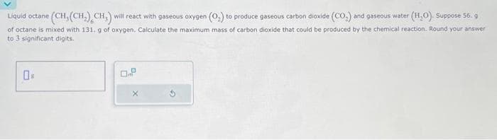 Liquid octane (CH, (CH₂) CH₂) will react with gaseous oxygen (O₂) to produce gaseous carbon dioxide (CO₂) and gaseous water (H₂O). Suppose 56. g
of octane is mixed with 131. g of oxygen. Calculate the maximum mass of carbon dioxide that could be produced by the chemical reaction. Round your answer
to 3 significant digits.
0%
0.8