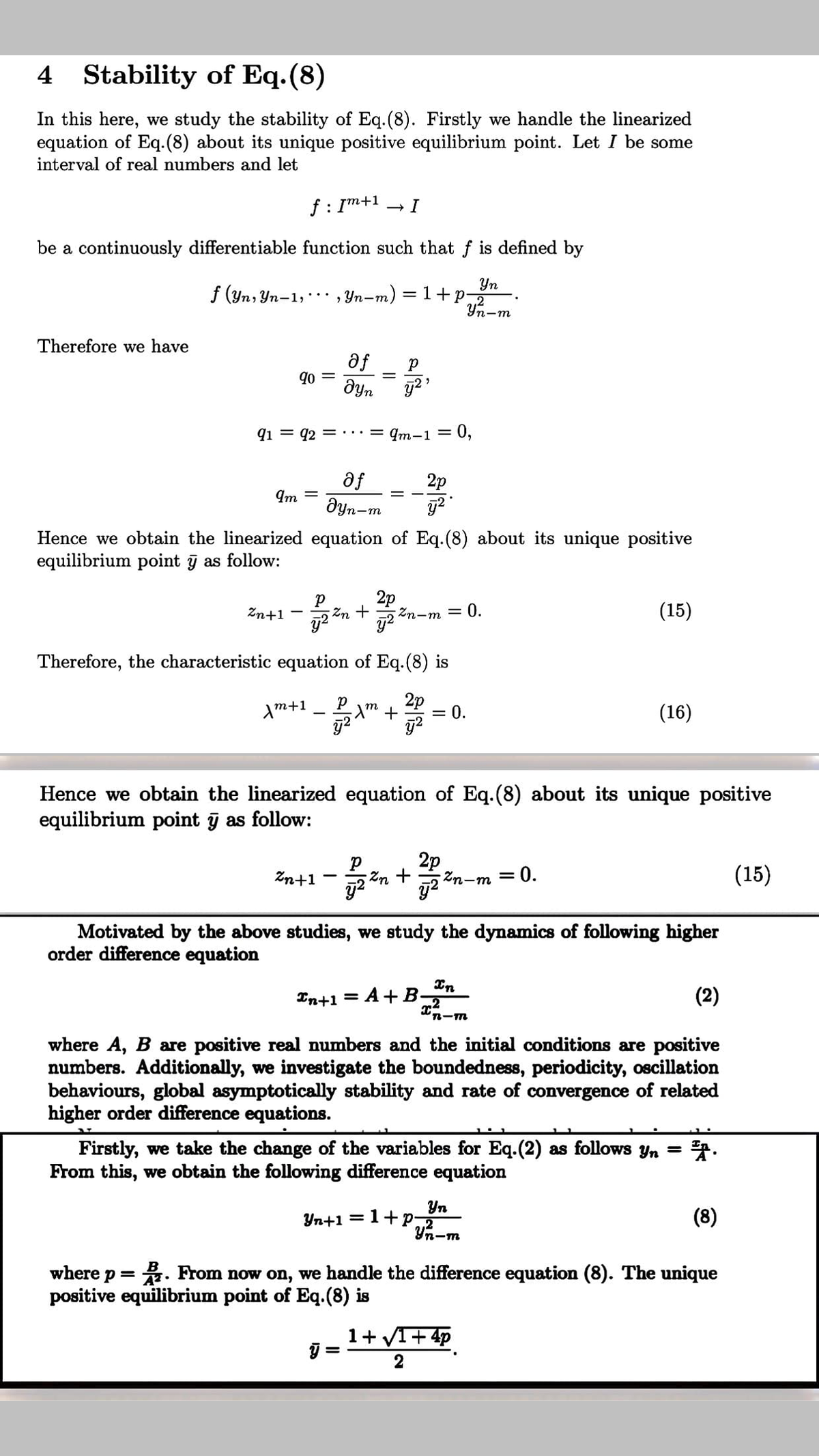 Yn+1 = 1+P-m
4 Stability of Eq.(8)
In this here, we study the stability of Eq.(8). Firstly we handle the linearized
equation of Eq.(8) about its unique positive equilibrium point. Let I be some
interval of real numbers and let
f : Im+1
be a continuously differentiable function such that f is defined by
Yn
f (yn, Yn-1,* , Yn-m) = 1+p
Уп-т
Therefore we have
af
qo =
Əyn
%3D
q1 = q2
...= qm-1= 0,
af
Əyn-m
2p
Im
-
Hence we obtain the linearized equation of Eq.(8) about its unique positive
equilibrium point ỹ as follow:
2p
2n-m = 0.
(15)
Zn+1
Zn +
Therefore, the characteristic equation of Eq.(8) is
2p
m+1
(16)
|
Hence we obtain the linearized equation of Eq.(8) about its unique positive
equilibrium point j as follow:
2p
Zn+1
Zn +
Zn-m
= 0.
(15)
Motivated by the above studies, we study the dynamics of following higher
order difference equation
In+1
In
A+B-
(2)
%3D
"n-m
where A, B are positive real numbers and the initial conditions are positive
numbers. Additionally, we investigate the boundedness, periodicity, oscillation
behaviours, global asymptotically stability and rate of convergence of related
higher order difference equations.
Firstly, we take the change of the variables for Eq.(2) as follows yn =
From this, we obtain the following difference equation
Yn
.2
(8)
where p = . From now on, we handle the difference equation (8). The unique
positive equilibrium point of Eq.(8) is
1+ VI+ 4p
