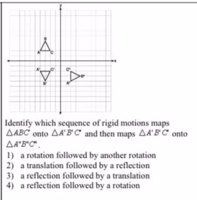 Identify which sequence of rigid motions maps
AABC onto A'B' C* and then maps AA'B'C° onto
AªB*C".
1) a rotation followed by another rotation
2) a translation followed by a reflection
3) a reflection followed by a translation
4) a reflection followed by a rotation
