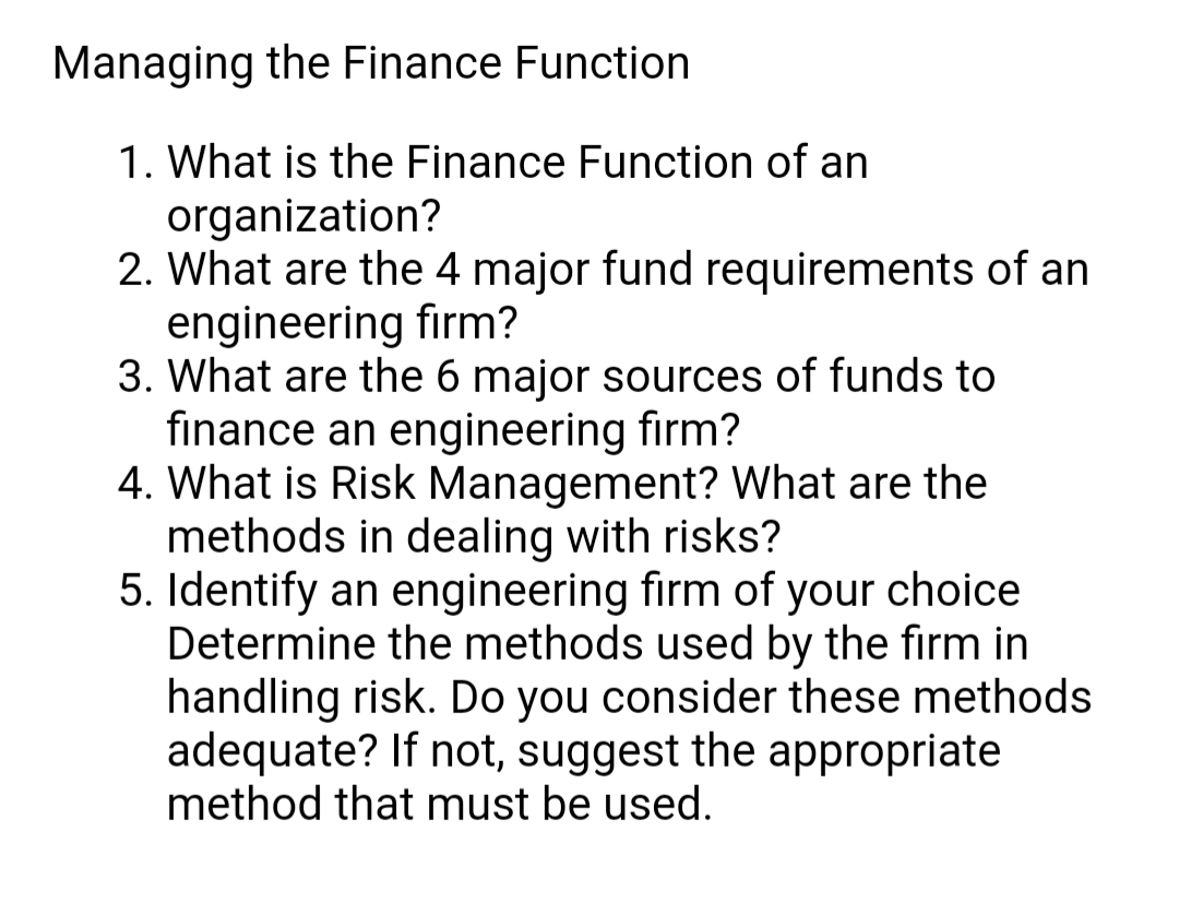 Managing the Finance Function
1. What is the Finance Function of an
organization?
2. What are the 4 major fund requirements of an
engineering firm?
3. What are the 6 major sources of funds to
finance an engineering firm?
4. What is Risk Management? What are the
methods in dealing with risks?
5. Identify an engineering firm of your choice
Determine the methods used by the firm in
handling risk. Do you consider these methods
adequate? If not, suggest the appropriate
method that must be used.
