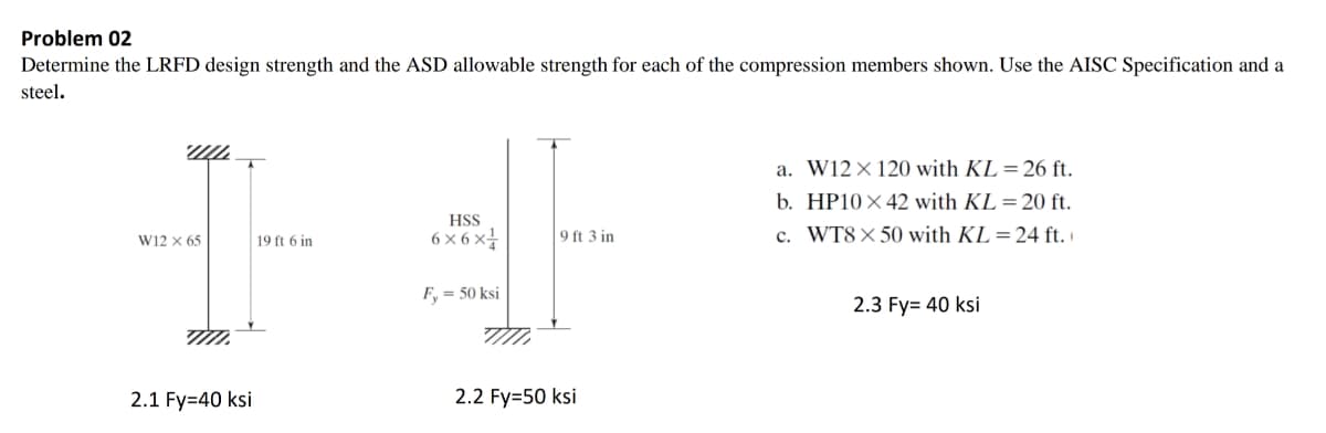 Problem 02
Determine the LRFD design strength and the ASD allowable strength for each of the compression members shown. Use the AISC Specification and a
steel.
a. W12× 120 with KL =26 ft.
b. HP10× 42 with KL=20 ft.
HSS
6 × 6 x
9 ft 3 in
c. WT8× 50 with KL=24 ft.
W12 x 65
19 ft 6 in
F, = 50 ksi
2.3 Fy= 40 ksi
2.1 Fy=40 ksi
2.2 Fy=50 ksi
