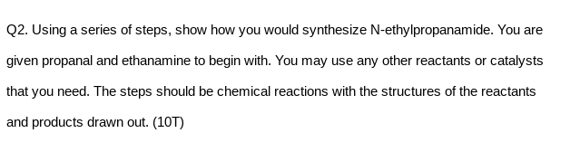 Q2. Using a series of steps, show how you would synthesize N-ethylpropanamide. You are
given propanal and ethanamine to begin with. You may use any other reactants or catalysts
that you need. The steps should be chemical reactions with the structures of the reactants
and products drawn out. (10T)

